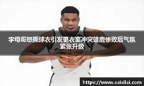 字母哥怒撕球衣引发更衣室冲突雄鹿惨败后气氛紧张升级